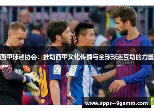 西甲球迷协会:推动西甲文化传播与全球球迷互动的力量 西甲球迷协会:推动西甲文化传播与全球球迷互动的力量