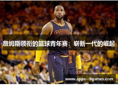 詹姆斯领衔的篮球青年赛:崭新一代的崛起 詹姆斯领衔的篮球青年赛:崭新一代的崛起
