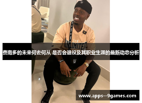 费南多的未来何去何从 是否会退役及其职业生涯的最新动态分析 费南多的未来何去何从 是否会退役及其职业生涯的最新动态分析