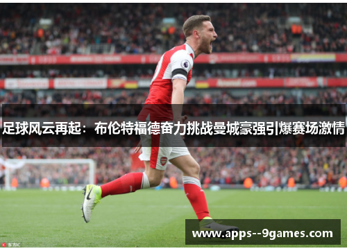 足球风云再起:布伦特福德奋力挑战曼城豪强引爆赛场激情 足球风云再起:布伦特福德奋力挑战曼城豪强引爆赛场激情