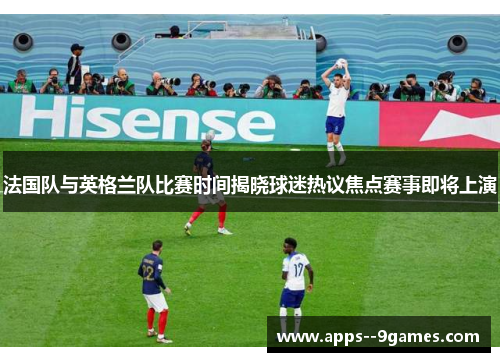 法国队与英格兰队比赛时间揭晓球迷热议焦点赛事即将上演 法国队与英格兰队比赛时间揭晓球迷热议焦点赛事即将上演