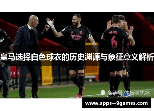 皇马选择白色球衣的历史渊源与象征意义解析 皇马选择白色球衣的历史渊源与象征意义解析