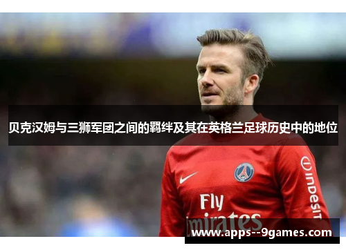 贝克汉姆与三狮军团之间的羁绊及其在英格兰足球历史中的地位 贝克汉姆与三狮军团之间的羁绊及其在英格兰足球历史中的地位