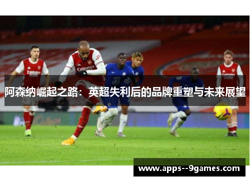 阿森纳崛起之路:英超失利后的品牌重塑与未来展望 阿森纳崛起之路:英超失利后的品牌重塑与未来展望