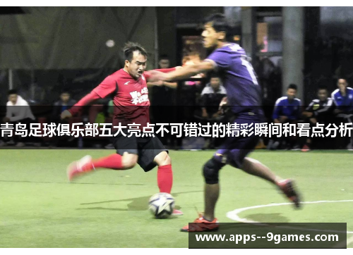 青岛足球俱乐部五大亮点不可错过的精彩瞬间和看点分析 青岛足球俱乐部五大亮点不可错过的精彩瞬间和看点分析