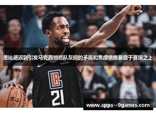 恩比德迟到引发马克西愤怒队友间的矛盾和焦虑情绪暴露于赛场之上