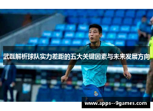 武磊解析球队实力差距的五大关键因素与未来发展方向 武磊解析球队实力差距的五大关键因素与未来发展方向