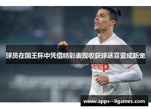 球员在国王杯中凭借精彩表现收获球迷喜爱成新宠 球员在国王杯中凭借精彩表现收获球迷喜爱成新宠