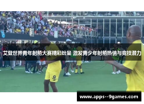 艾登世界青年射箭大赛精彩纷呈 激发青少年射箭热情与竞技潜力