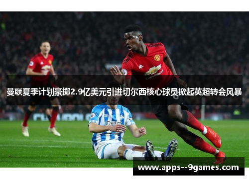 曼联夏季计划豪掷2.9亿美元引进切尔西核心球员掀起英超转会风暴