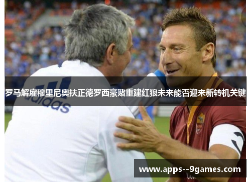 罗马解雇穆里尼奥扶正德罗西豪赌重建红狼未来能否迎来新转机关键