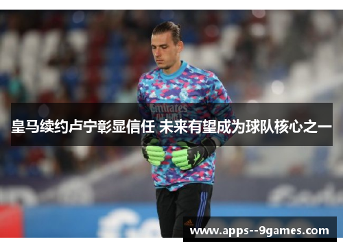 皇马续约卢宁彰显信任 未来有望成为球队核心之一