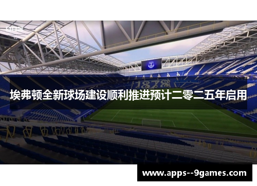 埃弗顿全新球场建设顺利推进预计二零二五年启用